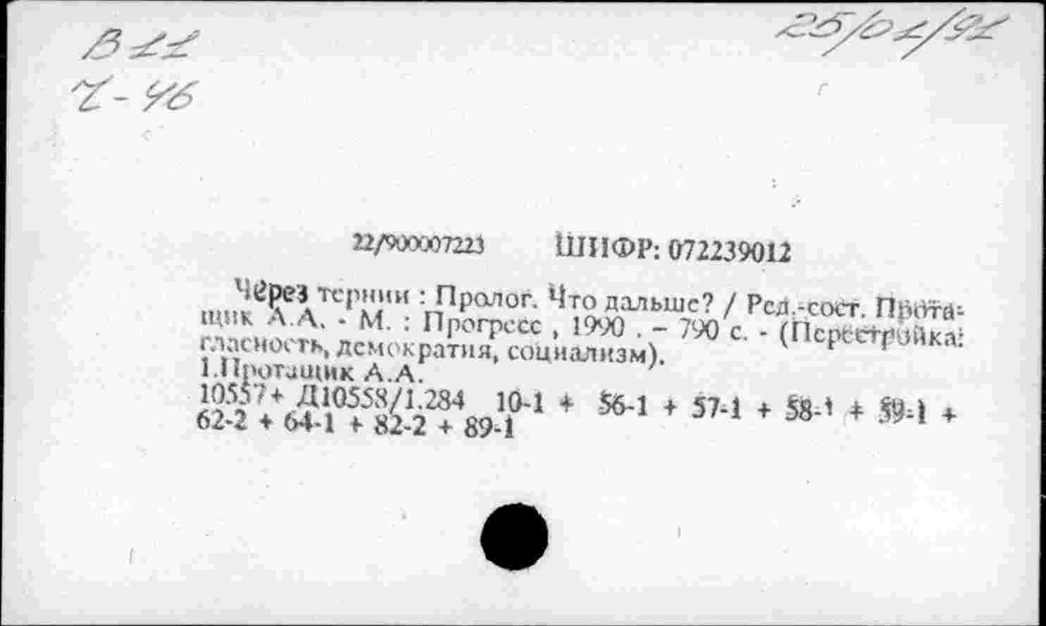 ﻿^6
22/900007223 ШИФР; 072239012
,.„?^ТСП,,,,И :,РРалог- Что дальше? / РсД.-сост ПйкЯ-й-щик Л. Д. - м. : Пр0ГрССС ( 19У0 . _ ^'с . П1с « етЖ 1‘Пг'>СН0'‘ гь* Демократия, социализм).	* ’
I нротащик А.А.
* «-1 * 5’-! * й-’ * »‘1